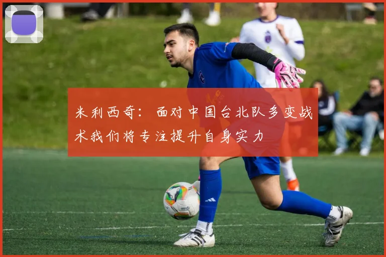 米利西奇：面对中国台北队多变战术我们将专注提升自身实力