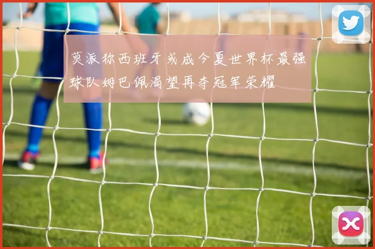 莫派称西班牙或成今夏世界杯最强球队姆巴佩渴望再夺冠军荣耀