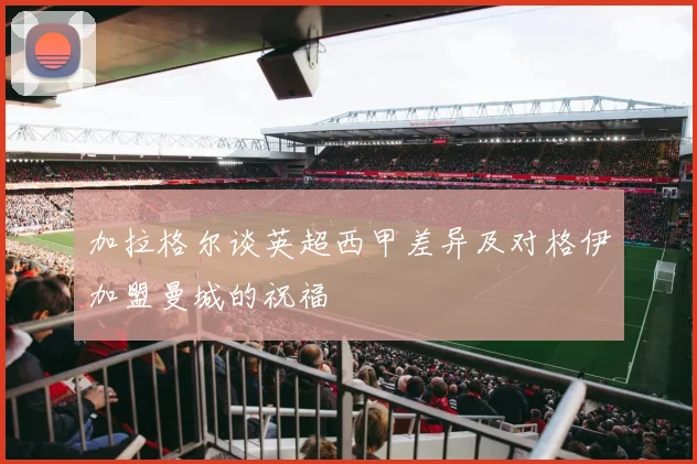 加拉格尔谈英超西甲差异及对格伊加盟曼城的祝福