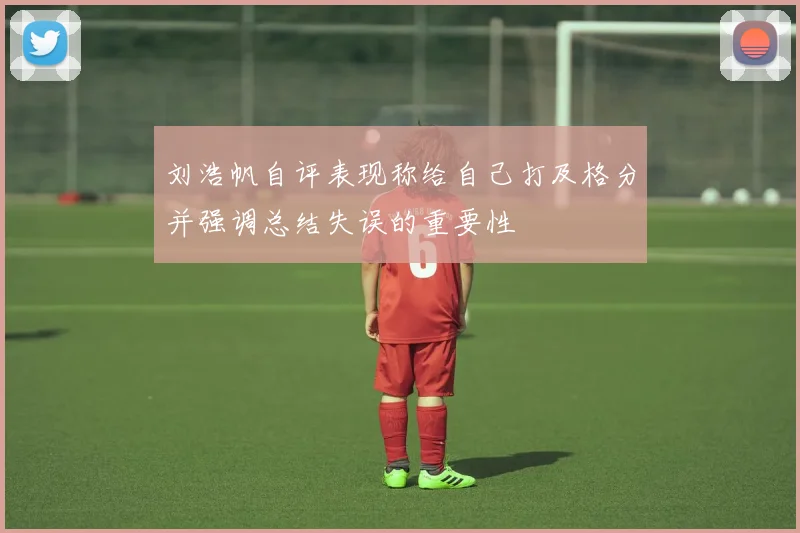 刘浩帆自评表现称给自己打及格分并强调总结失误的重要性