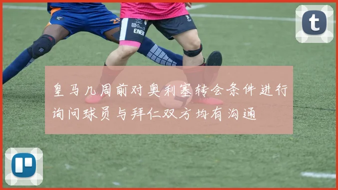 皇马几周前对奥利塞转会条件进行询问球员与拜仁双方均有沟通