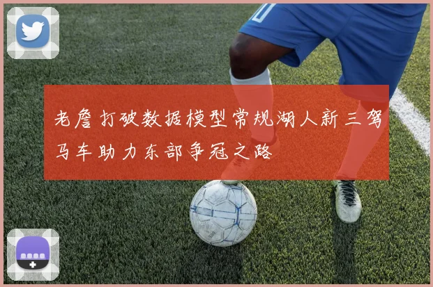 老詹打破数据模型常规湖人新三驾马车助力东部争冠之路
