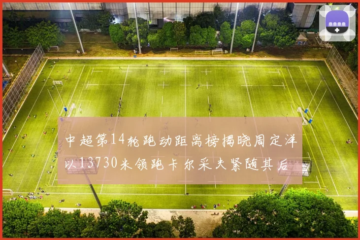 中超第14轮跑动距离榜揭晓周定洋以13730米领跑卡尔采夫紧随其后