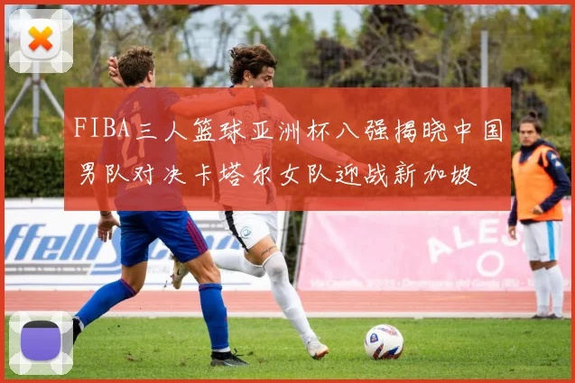 FIBA三人篮球亚洲杯八强揭晓中国男队对决卡塔尔女队迎战新加坡