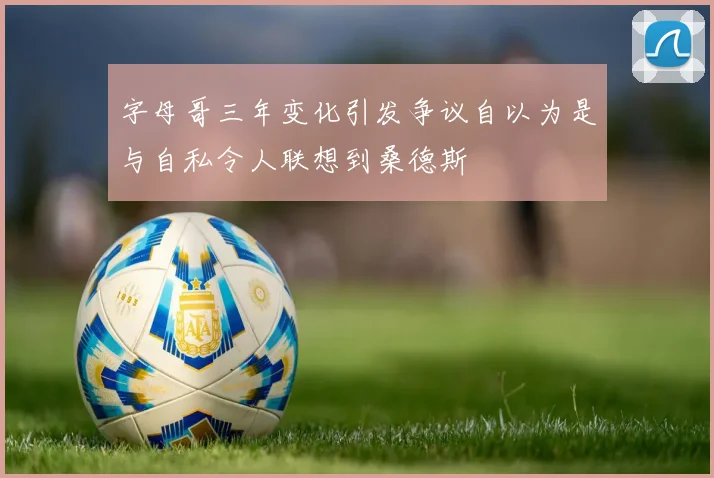 字母哥三年变化引发争议自以为是与自私令人联想到桑德斯
