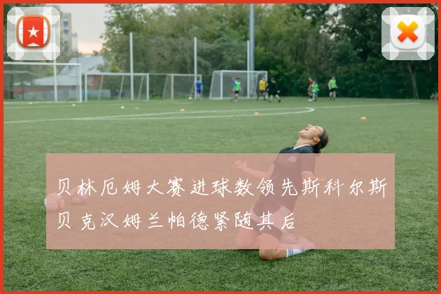 贝林厄姆大赛进球数领先斯科尔斯贝克汉姆兰帕德紧随其后