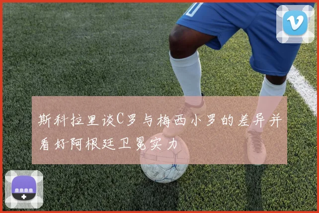 斯科拉里谈C罗与梅西小罗的差异并看好阿根廷卫冕实力
