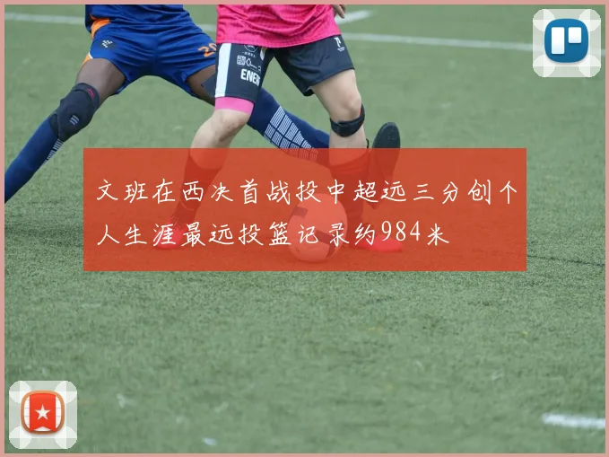 文班在西决首战投中超远三分创个人生涯最远投篮记录约984米