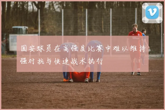 国安球员在高强度比赛中难以维持强对抗与快速战术执行