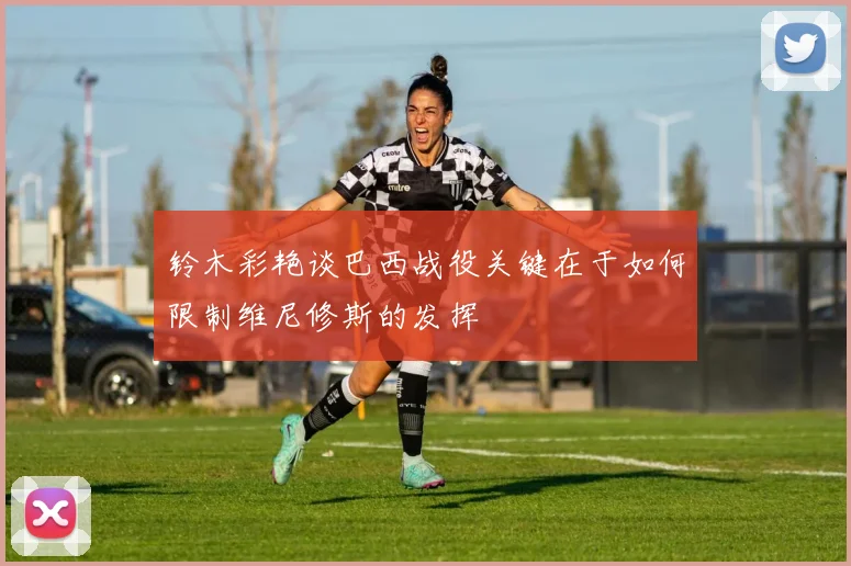 铃木彩艳谈巴西战役关键在于如何限制维尼修斯的发挥