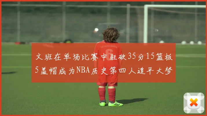 文班在单场比赛中狂砍35分15篮板5盖帽成为NBA历史第四人追平大梦鲨鱼天勾