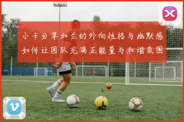 小卡分享加兰的外向性格与幽默感如何让团队充满正能量与和谐氛围