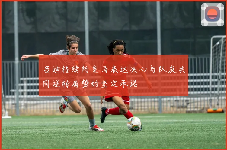 吕迪格续约皇马表达决心与队友共同逆转局势的坚定承诺
