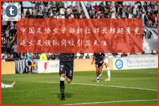 中国足协女子部新任部长郑超勇重返女足领队岗位引发关注