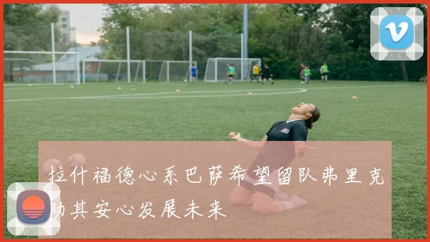 拉什福德心系巴萨希望留队弗里克助其安心发展未来