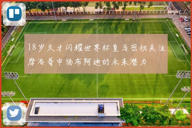 18岁天才闪耀世界杯皇马密切关注摩洛哥中场布阿迪的未来潜力