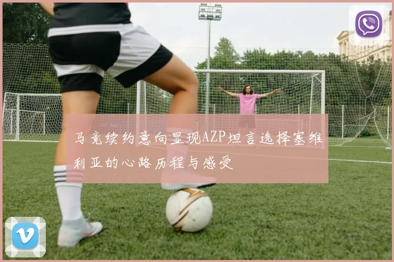 马竞续约意向显现AZP坦言选择塞维利亚的心路历程与感受