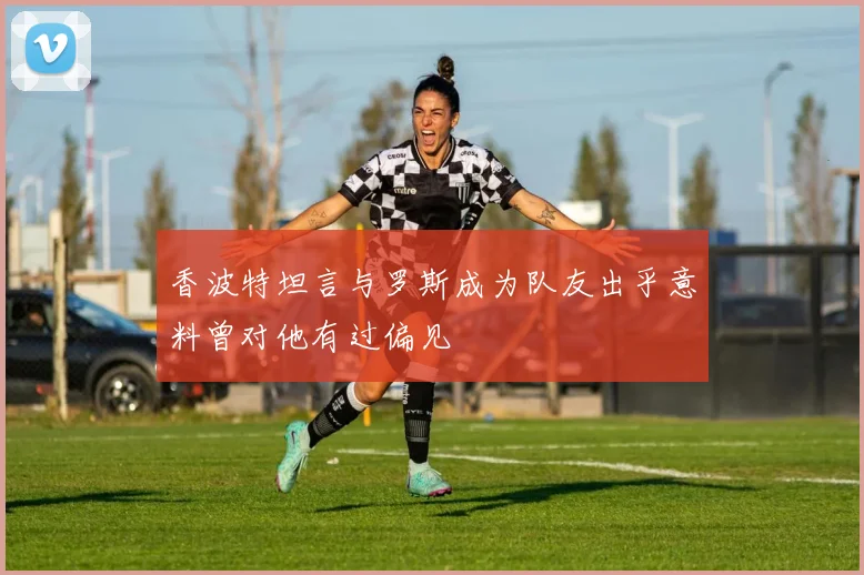 香波特坦言与罗斯成为队友出乎意料曾对他有过偏见