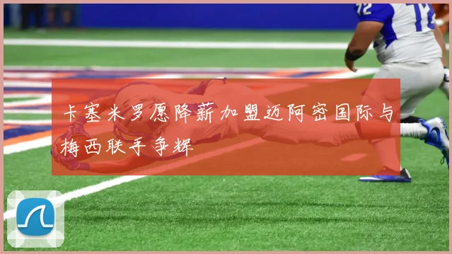 卡塞米罗愿降薪加盟迈阿密国际与梅西联手争辉