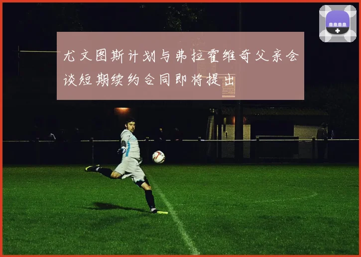 尤文图斯计划与弗拉霍维奇父亲会谈短期续约合同即将提出