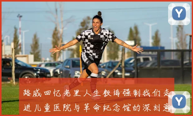 路威回忆老里人生教诲强制我们走进儿童医院与革命纪念馆的深刻意义