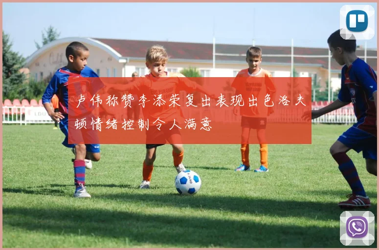 卢伟称赞李添荣复出表现出色洛夫顿情绪控制令人满意