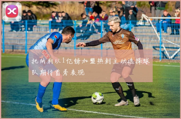 托纳利以1亿镑加盟热刺主动选择球队期待首秀表现