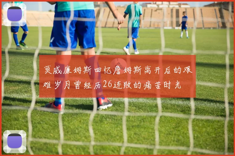 莫威廉姆斯回忆詹姆斯离开后的艰难岁月曾经历26连败的痛苦时光