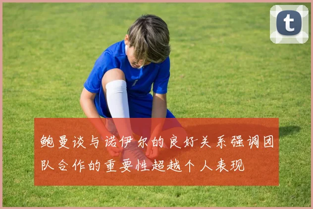 鲍曼谈与诺伊尔的良好关系强调团队合作的重要性超越个人表现