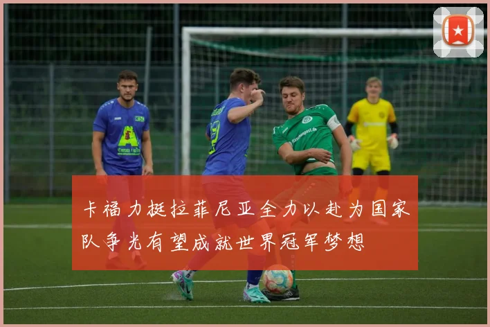 卡福力挺拉菲尼亚全力以赴为国家队争光有望成就世界冠军梦想