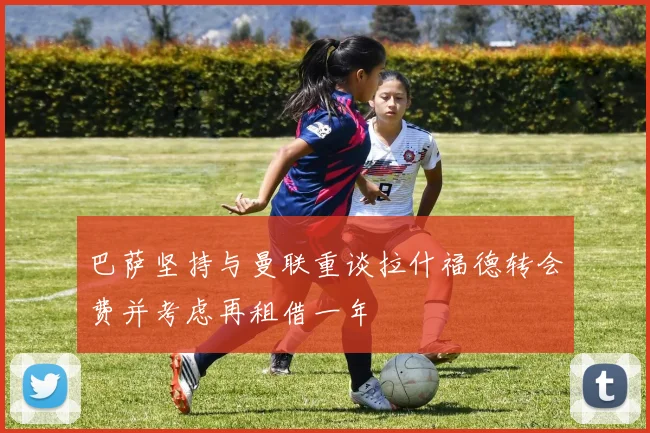 巴萨坚持与曼联重谈拉什福德转会费并考虑再租借一年