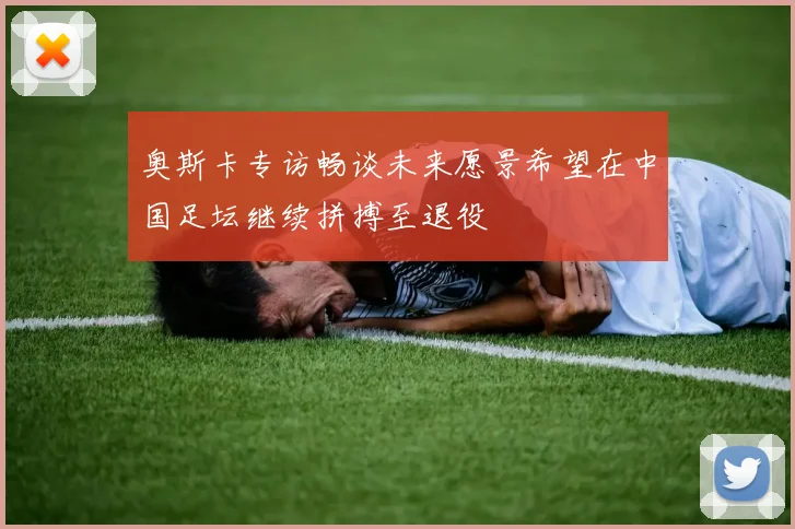 奥斯卡专访畅谈未来愿景希望在中国足坛继续拼搏至退役
