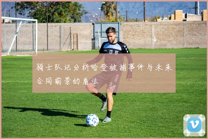 骑士队记分析哈登被捕事件与未来合同前景的看法