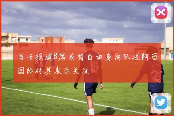 马卡报道B席或将自由身离队迈阿密国际对其表示关注
