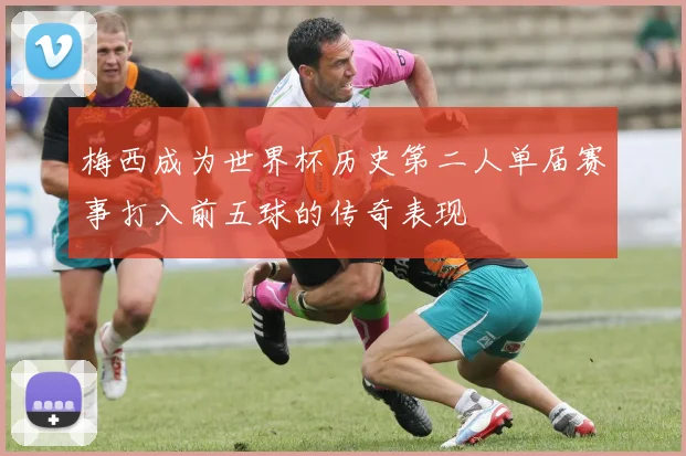 梅西成为世界杯历史第二人单届赛事打入前五球的传奇表现