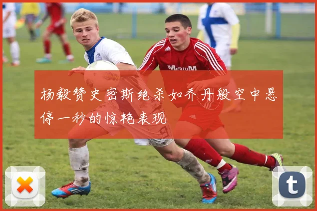 杨毅赞史密斯绝杀如乔丹般空中悬停一秒的惊艳表现