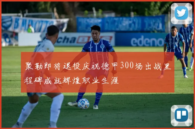 聚勒即将退役庆祝德甲300场出战里程碑成就辉煌职业生涯