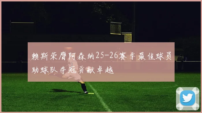 赖斯荣膺阿森纳25-26赛季最佳球员助球队夺冠贡献卓越
