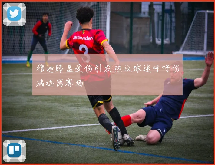 穆迪膝盖受伤引发热议球迷呼吁伤病远离赛场